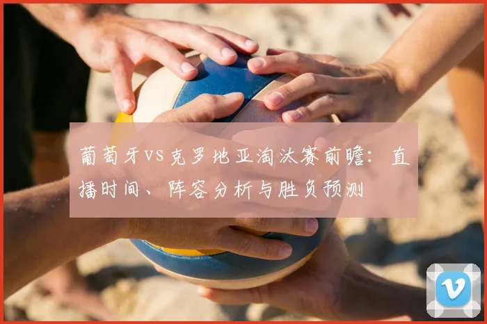 葡萄牙vs克罗地亚淘汰赛前瞻:直播时间、阵容分析与胜负预测