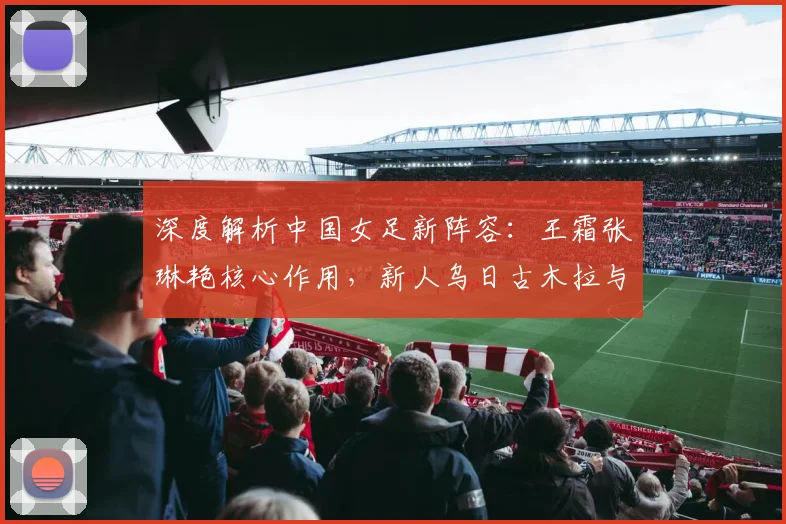 深度解析中国女足新阵容：王霜张琳艳核心作用，新人乌日古木拉与邵子钦如何融入体系