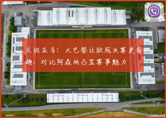 文班亚马：大巴黎让欧冠决赛更有趣，对比阿森纳凸显赛事魅力