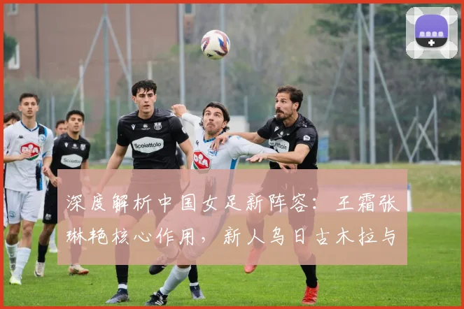 深度解析中国女足新阵容：王霜张琳艳核心作用，新人乌日古木拉与邵子钦如何融入体系