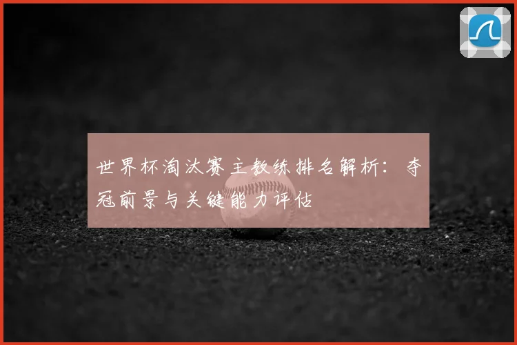 世界杯淘汰赛主教练排名解析：夺冠前景与关键能力评估