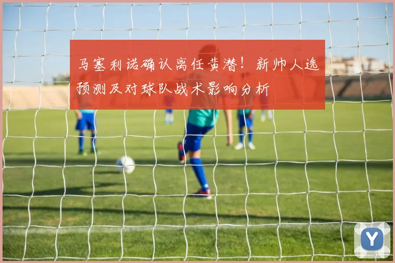 马塞利诺确认离任黄潜!新帅人选预测及对球队战术影响分析