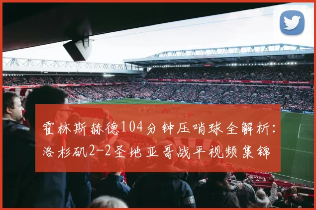 霍林斯赫德104分钟压哨球全解析：洛杉矶2-2圣地亚哥战平视频集锦