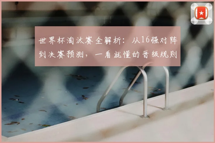 世界杯淘汰赛全解析：从16强对阵到决赛预测，一看就懂的晋级规则与观赛指南