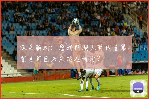 深度解析：詹姆斯湖人时代落幕，紫金军团未来路在何方？