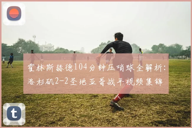 霍林斯赫德104分钟压哨球全解析:洛杉矶2-2圣地亚哥战平视频集锦