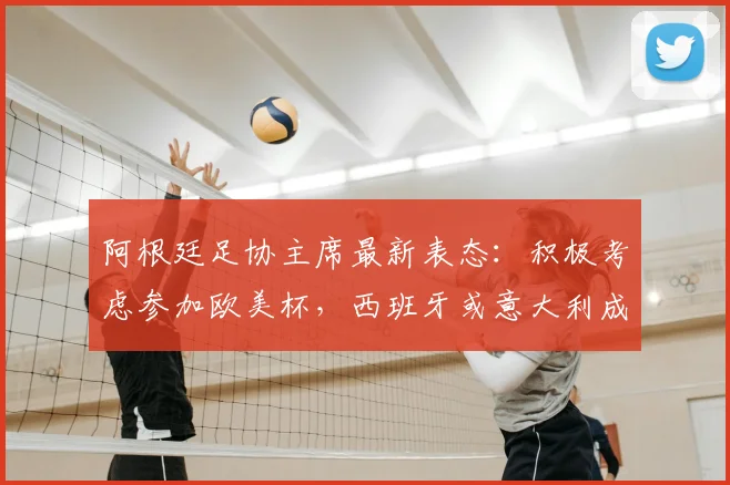 阿根廷足协主席最新表态：积极考虑参加欧美杯，西班牙或意大利成潜在对手