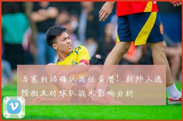 马塞利诺确认离任黄潜！新帅人选预测及对球队战术影响分析